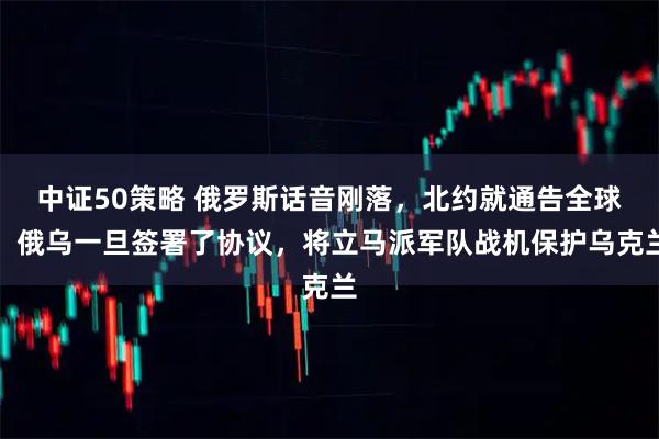 中证50策略 俄罗斯话音刚落，北约就通告全球，俄乌一旦签署了协议，将立马派军队战机保护乌克兰
