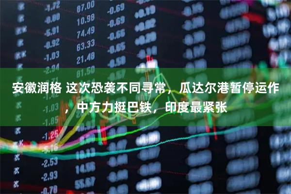 安徽润格 这次恐袭不同寻常，瓜达尔港暂停运作，中方力挺巴铁，印度最紧张