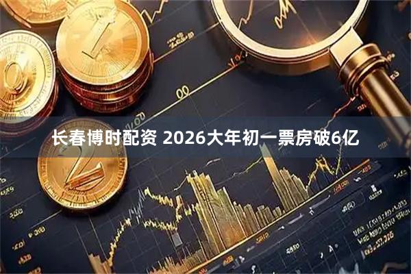 长春博时配资 2026大年初一票房破6亿