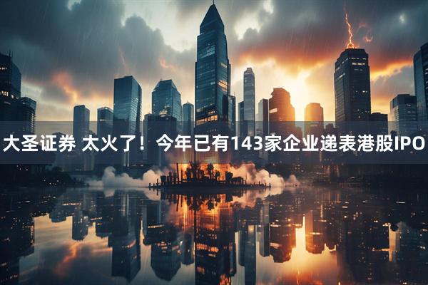 大圣证券 太火了!今年已有143家企业递表港股IPO