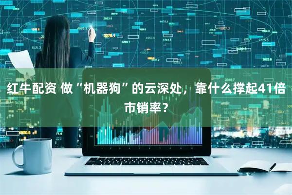 红牛配资 做“机器狗”的云深处，靠什么撑起41倍市销率？