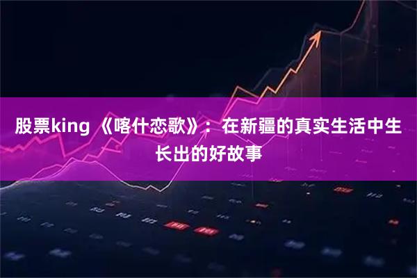 股票king 《喀什恋歌》：在新疆的真实生活中生长出的好故事