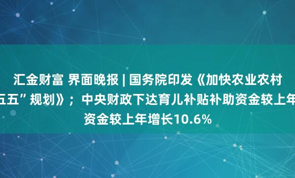 汇金财富 界面晚报 | 国务院印发《加快农业农村现代化“十五五”规划》；中央财政下达育儿补贴补助资金较上年增长10.6%