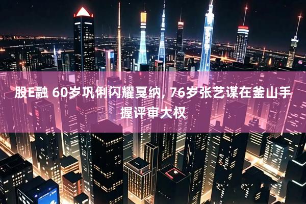 股E融 60岁巩俐闪耀戛纳, 76岁张艺谋在釜山手握评审大权