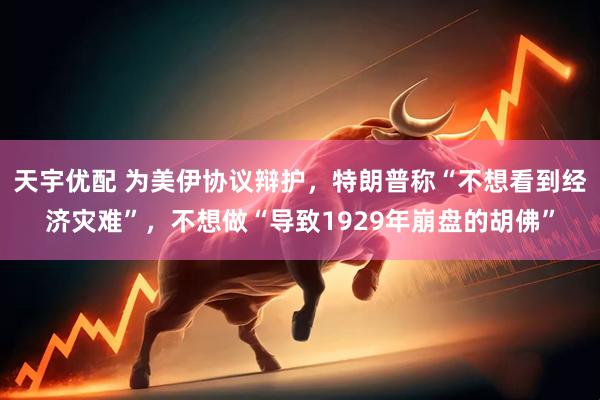 天宇优配 为美伊协议辩护，特朗普称“不想看到经济灾难”，不想做“导致1929年崩盘的胡佛”