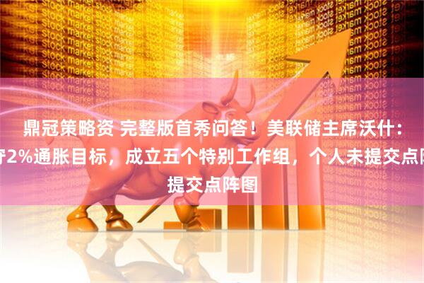 鼎冠策略资 完整版首秀问答！美联储主席沃什：坚守2%通胀目标，成立五个特别工作组，个人未提交点阵图