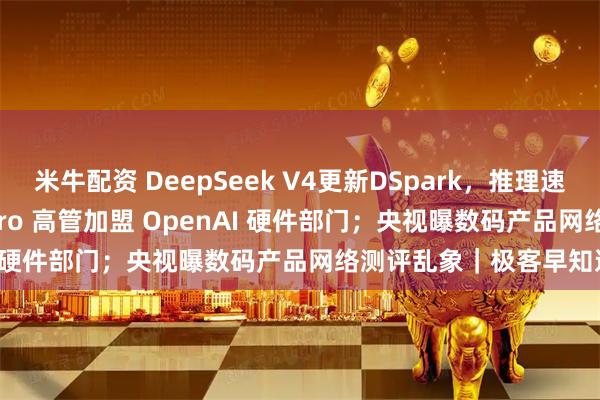 米牛配资 DeepSeek V4更新DSpark，推理速度提升80%；Vision Pro 高管加盟 OpenAI 硬件部门；央视曝数码产品网络测评乱象｜极客早知道