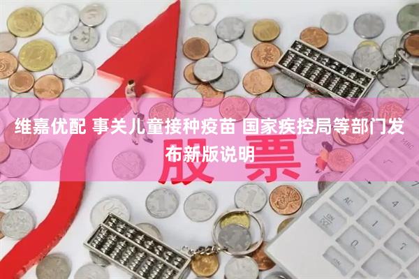 维嘉优配 事关儿童接种疫苗 国家疾控局等部门发布新版说明