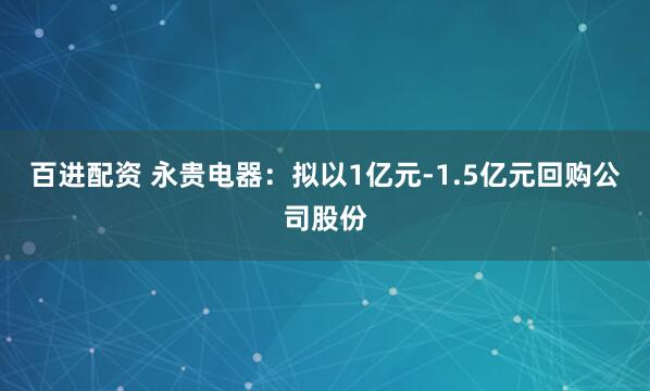 百进配资 永贵电器：拟以1亿元-1.5亿元回购公司股份