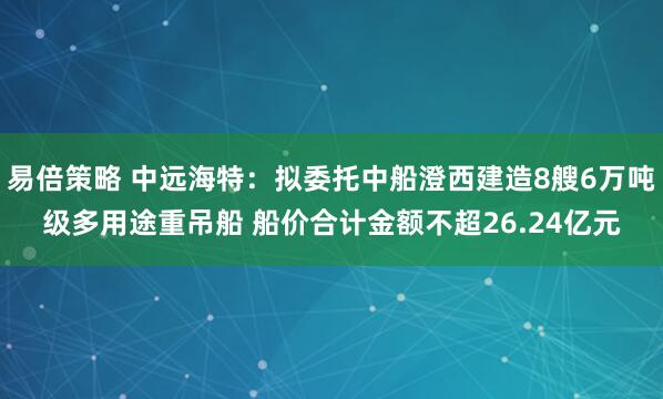 易倍策略 中远海特：拟委托中船澄西建造8艘6万吨级多用途重吊船 船价合计金额不超26.24亿元