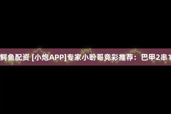 鳄鱼配资 [小炮APP]专家小盼哥竞彩推荐：巴甲2串1