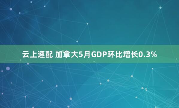 云上速配 加拿大5月GDP环比增长0.3%