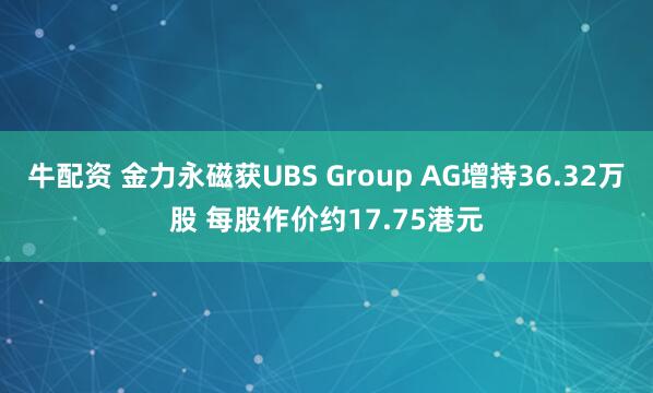 牛配资 金力永磁获UBS Group AG增持36.32万股 每股作价约17.75港元