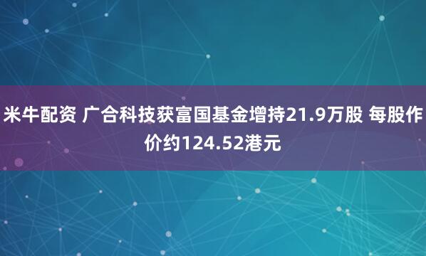 米牛配资 广合科技获富国基金增持21.9万股 每股作价约124.52港元